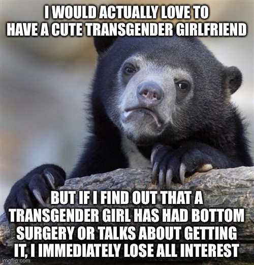 Confession Bear |  I WOULD ACTUALLY LOVE TO HAVE A CUTE TRANSGENDER GIRLFRIEND; BUT IF I FIND OUT THAT A TRANSGENDER GIRL HAS HAD BOTTOM SURGERY OR TALKS ABOUT GETTING IT, I IMMEDIATELY LOSE ALL INTEREST | image tagged in memes,confession bear,transgender,girlfriend,surgery,girl | made w/ Imgflip meme maker