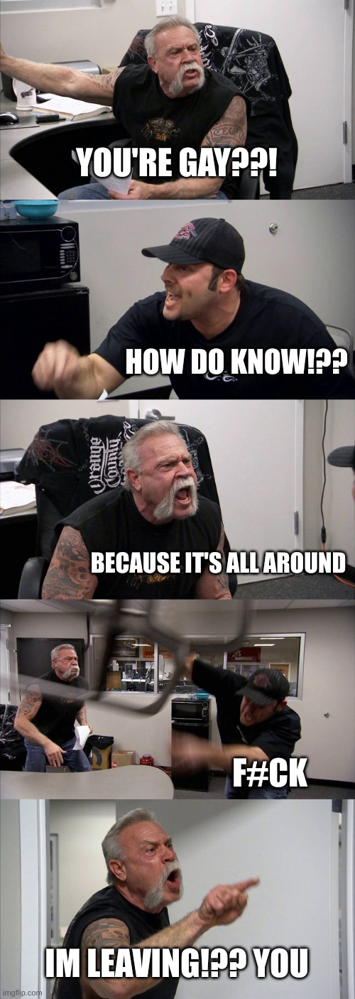 American Chopper Argument | YOU'RE GAY??! HOW DO KNOW!?? BECAUSE IT'S ALL AROUND; F#CK; IM LEAVING!?? YOU | image tagged in memes,american chopper argument | made w/ Imgflip meme maker