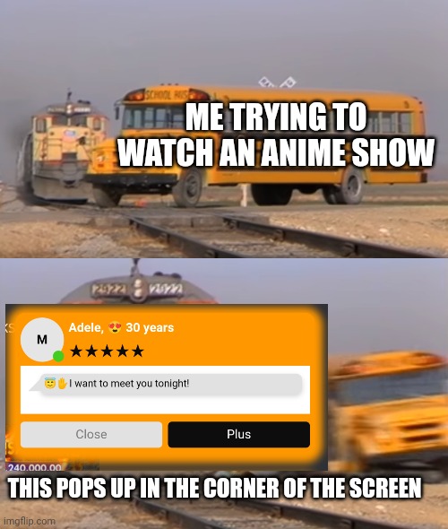 True tho. |  ME TRYING TO WATCH AN ANIME SHOW; THIS POPS UP IN THE CORNER OF THE SCREEN | image tagged in a train hitting a school bus,illegal,websites,pop up ads,memes,ads | made w/ Imgflip meme maker