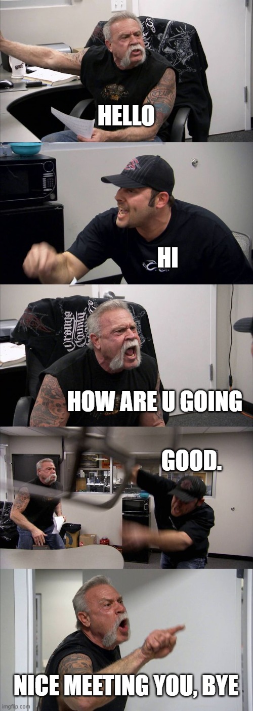 good talk | HELLO; HI; HOW ARE U GOING; GOOD. NICE MEETING YOU, BYE | image tagged in memes,american chopper argument | made w/ Imgflip meme maker