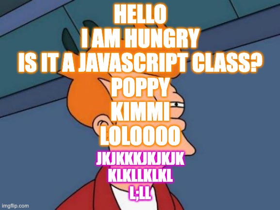 Futurama Fry | HELLO
I AM HUNGRY
IS IT A JAVASCRIPT CLASS?
POPPY
KIMMI
LOLOOOO; JKJKKKJKJKJK
KLKLLKLKL
L;LL | image tagged in memes,futurama fry | made w/ Imgflip meme maker