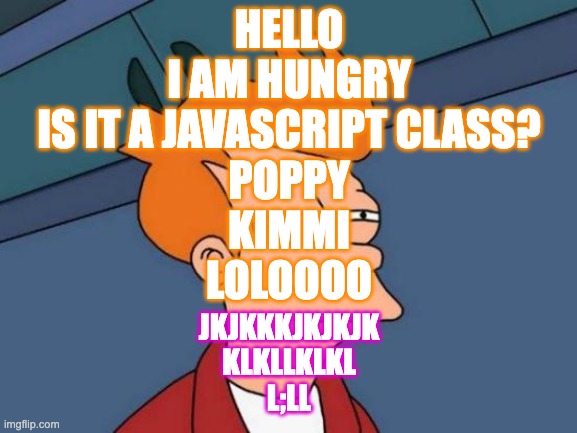 Futurama Fry Meme | HELLO
I AM HUNGRY
IS IT A JAVASCRIPT CLASS?
POPPY
KIMMI
LOLOOOO; JKJKKKJKJKJK
KLKLLKLKL
L;LL | image tagged in memes,futurama fry | made w/ Imgflip meme maker