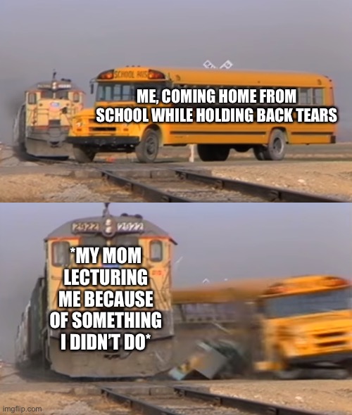 Oof. | ME, COMING HOME FROM SCHOOL WHILE HOLDING BACK TEARS; *MY MOM LECTURING ME BECAUSE OF SOMETHING I DIDN’T DO* | image tagged in a train hitting a school bus,school | made w/ Imgflip meme maker
