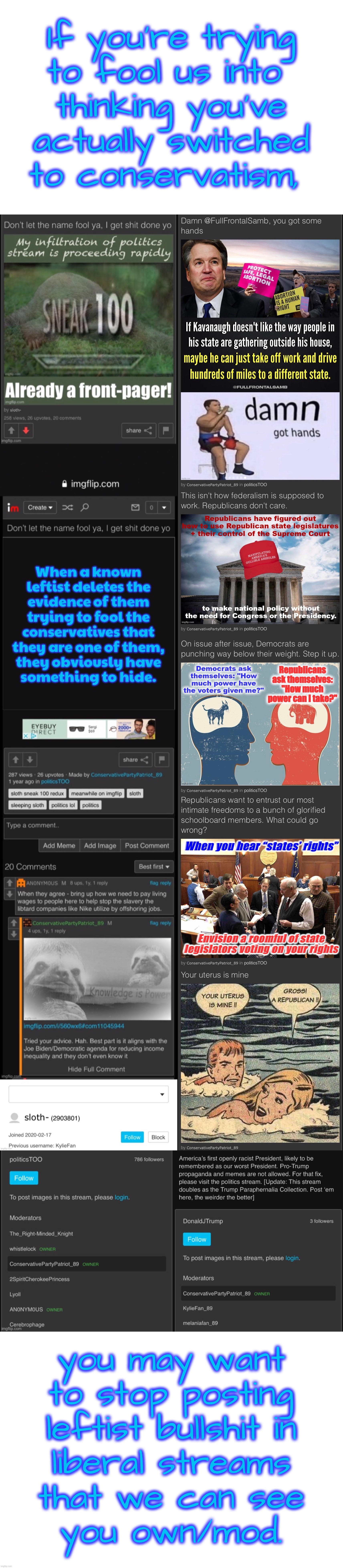 Liberal Hypocrisy: Level 1,000,000 |  If you’re trying
to fool us into 
thinking you’ve
actually switched
to conservatism, you may want
to stop posting
leftist bullshit in
liberal streams
that we can see
you own/mod. | image tagged in liberal hypocrisy,on full display | made w/ Imgflip meme maker