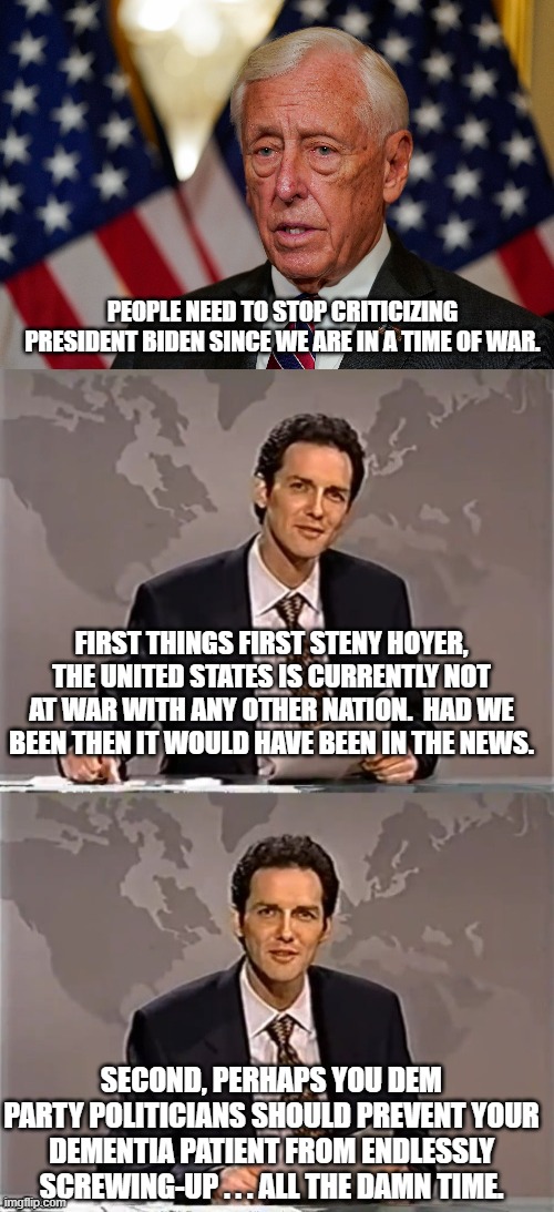 Imagine a Dem Party politician taking responsibility for doing something wrong.  The mind boggles. | PEOPLE NEED TO STOP CRITICIZING PRESIDENT BIDEN SINCE WE ARE IN A TIME OF WAR. FIRST THINGS FIRST STENY HOYER, THE UNITED STATES IS CURRENTLY NOT AT WAR WITH ANY OTHER NATION.  HAD WE BEEN THEN IT WOULD HAVE BEEN IN THE NEWS. SECOND, PERHAPS YOU DEM PARTY POLITICIANS SHOULD PREVENT YOUR DEMENTIA PATIENT FROM ENDLESSLY SCREWING-UP . . . ALL THE DAMN TIME. | image tagged in blame | made w/ Imgflip meme maker