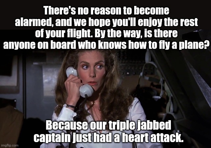 Just recently a passenger had to pull a mission impossible. | There's no reason to become alarmed, and we hope you'll enjoy the rest of your flight. By the way, is there anyone on board who knows how to fly a plane? Because our triple jabbed captain just had a heart attack. | image tagged in memes | made w/ Imgflip meme maker