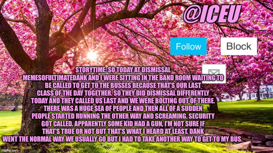 Friday the 13th in a nutshell: | STORYTIME: SO TODAY AT DISMISSAL MEMESOFULTIMATEDANK AND I WERE SITTING IN THE BAND ROOM WAITING TO BE CALLED TO GET TO THE BUSSES BECAUSE THAT’S OUR LAST CLASS OF THE DAY TOGETHER. SO THEY DID DISMISSAL DIFFERENTLY TODAY AND THEY CALLED US LAST AND WE WERE BOLTING OUT OF THERE. THERE WAS A HUGE SEA OF PEOPLE AND THEN ALL OF A SUDDEN PEOPLE STARTED RUNNING THE OTHER WAY AND SCREAMING. SECURITY GOT CALLED. APPARENTLY SOME KID HAD A GUN, I’M NOT SURE IF THAT’S TRUE OR NOT BUT THAT’S WHAT I HEARD AT LEAST. DANK WENT THE NORMAL WAY WE USUALLY GO BUT I HAD TO TAKE ANOTHER WAY TO GET TO MY BUS. | image tagged in iceu spring template | made w/ Imgflip meme maker