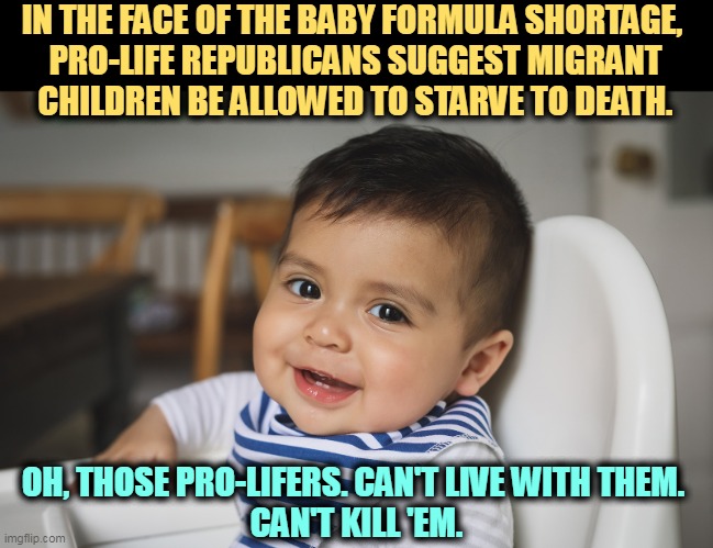 IN THE FACE OF THE BABY FORMULA SHORTAGE, 

PRO-LIFE REPUBLICANS SUGGEST MIGRANT CHILDREN BE ALLOWED TO STARVE TO DEATH. OH, THOSE PRO-LIFERS. CAN'T LIVE WITH THEM. 
CAN'T KILL 'EM. | image tagged in pro life,kill,immigrant children | made w/ Imgflip meme maker