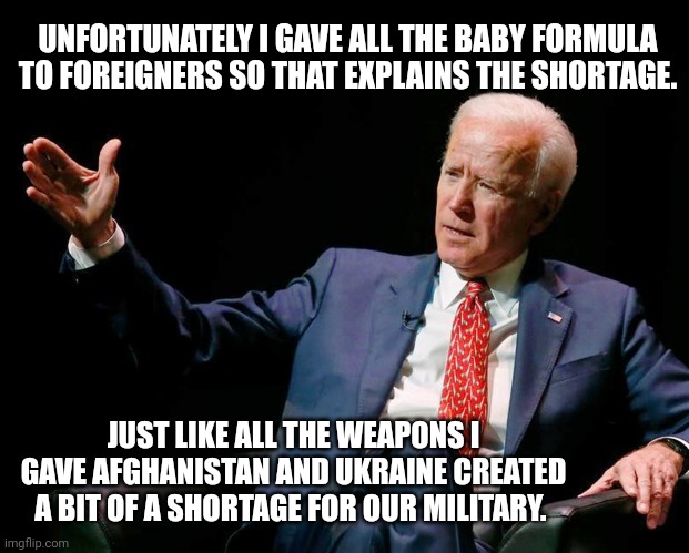 All Biden's fault. | UNFORTUNATELY I GAVE ALL THE BABY FORMULA TO FOREIGNERS SO THAT EXPLAINS THE SHORTAGE. JUST LIKE ALL THE WEAPONS I GAVE AFGHANISTAN AND UKRAINE CREATED A BIT OF A SHORTAGE FOR OUR MILITARY. | image tagged in joe biden dumb 10 | made w/ Imgflip meme maker