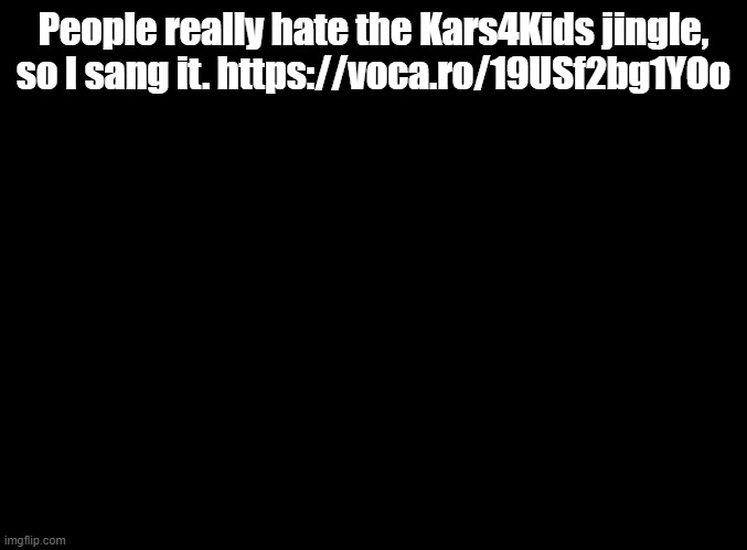 Prepare to be annoyed | People really hate the Kars4Kids jingle, so I sang it. https://voca.ro/19USf2bg1YOo | image tagged in blank black,kars4kids | made w/ Imgflip meme maker