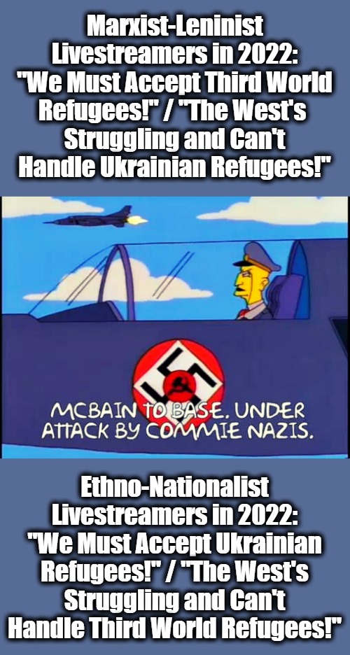 At Least McBain Fought Commie-Nazis! |  Marxist-Leninist Livestreamers in 2022: "We Must Accept Third World Refugees!" / "The West's 
Struggling and Can't Handle Ukrainian Refugees!"; Ethno-Nationalist Livestreamers in 2022: "We Must Accept Ukrainian Refugees!" / "The West's Struggling and Can't Handle Third World Refugees!" | image tagged in partisanship,hypocrisy,tribalism,refugees,mcbain,simpsons | made w/ Imgflip meme maker