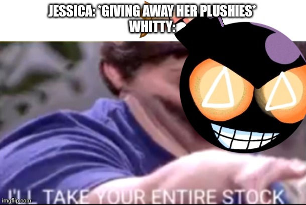 Jessica's plushies smell like her... | JESSICA: *GIVING AWAY HER PLUSHIES*
WHITTY: | image tagged in i will take your entire stock | made w/ Imgflip meme maker