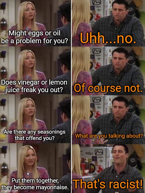 White supremacist's logic | Might eggs or oil be a problem for you? Uhh...no. Does vinegar or lemon
juice freak you out? Of course not. Are there any seasonings
that offend you? What are you talking about? That's racist! Put them together, they become mayonnaise. | image tagged in friends joey teach french textboxes fixed,gotcha,so much drama,cognitive dissonance | made w/ Imgflip meme maker