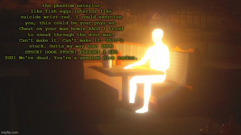 Glowing Guy | the phantom exterior like fish eggs interior like suicide wrist-red. I could exercise you, this could be your phys-ed. Cheat on your man homie AAGH I tried to sneak through the door man! Can't make it. Can't make it. Shit's stuck. Outta my way son! DOOR STUCK! DOOR STUCK! PLEASE! I BEG YOU! We're dead. You're a genuine dick sucker. | image tagged in glowing guy | made w/ Imgflip meme maker