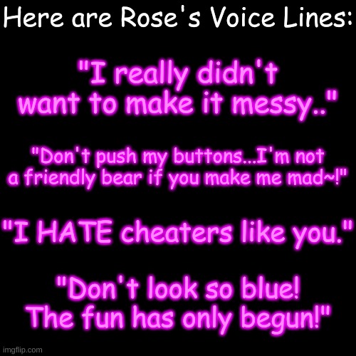 Does the beginning of the last one sound familiar? | Here are Rose's Voice Lines:; "I really didn't want to make it messy.."; "Don't push my buttons...I'm not a friendly bear if you make me mad~!"; "I HATE cheaters like you."; "Don't look so blue! The fun has only begun!" | image tagged in blank transparent square | made w/ Imgflip meme maker