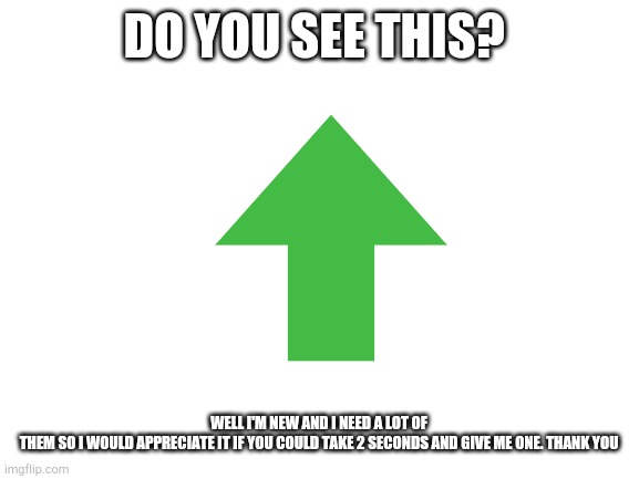 Pls help | DO YOU SEE THIS? WELL I'M NEW AND I NEED A LOT OF THEM SO I WOULD APPRECIATE IT IF YOU COULD TAKE 2 SECONDS AND GIVE ME ONE. THANK YOU | image tagged in blank white template,upvote | made w/ Imgflip meme maker