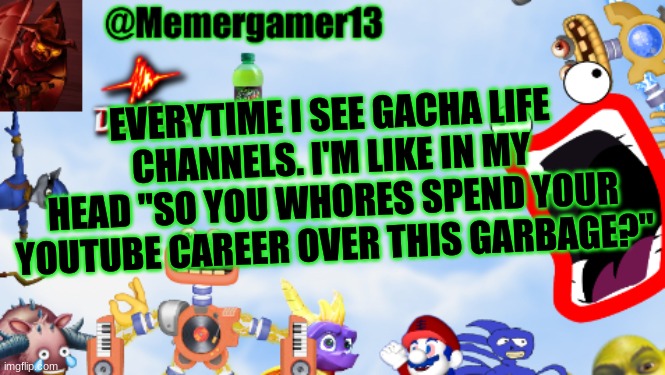 Their so toxic and hypocrites that gaslight other people. That's how I see toxic gacha players btw | EVERYTIME I SEE GACHA LIFE CHANNELS. I'M LIKE IN MY HEAD "SO YOU WHORES SPEND YOUR YOUTUBE CAREER OVER THIS GARBAGE?" | image tagged in memergamer13templete | made w/ Imgflip meme maker