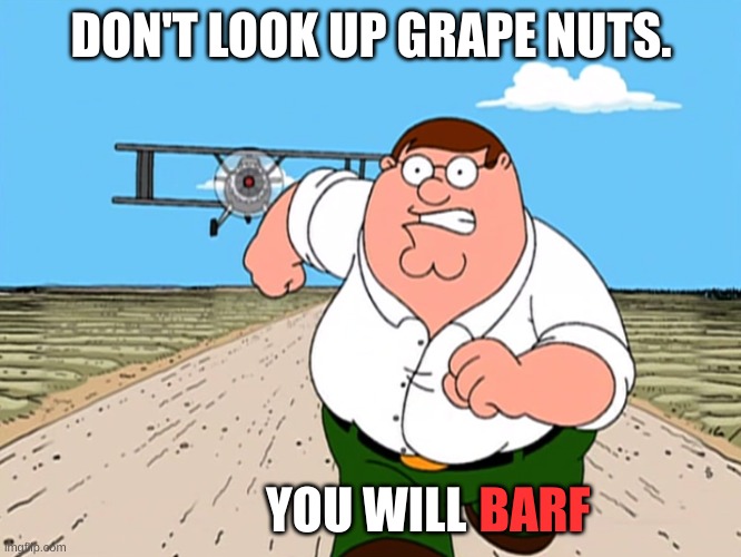 Peter Griffin running away | DON'T LOOK UP GRAPE NUTS. YOU WILL; BARF | image tagged in peter griffin running away | made w/ Imgflip meme maker