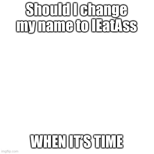 Blank Transparent Square Meme | Should I change my name to IEatAss; WHEN IT’S TIME | image tagged in memes,blank transparent square | made w/ Imgflip meme maker