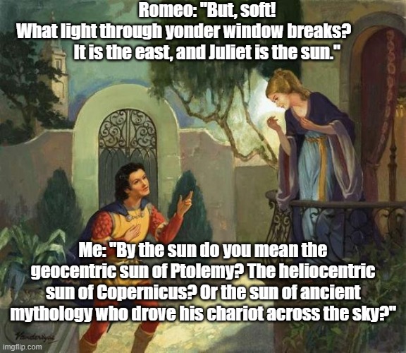 Romeo and Juliet Balcony Scene  | Romeo: "But, soft! What light through yonder window breaks?              
It is the east, and Juliet is the sun."; Me: "By the sun do you mean the geocentric sun of Ptolemy? The heliocentric sun of Copernicus? Or the sun of ancient mythology who drove his chariot across the sky?" | image tagged in romeo and juliet balcony scene | made w/ Imgflip meme maker