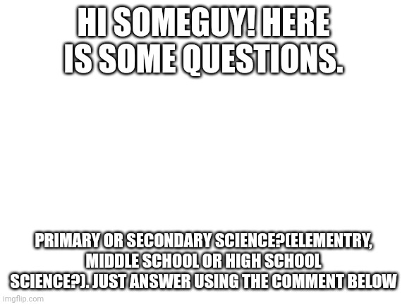 Sorry for your wait, I got Covid 19 recently. Please answer as soon as you can. | HI SOMEGUY! HERE IS SOME QUESTIONS. PRIMARY OR SECONDARY SCIENCE?(ELEMENTRY, MIDDLE SCHOOL OR HIGH SCHOOL SCIENCE?). JUST ANSWER USING THE COMMENT BELOW | made w/ Imgflip meme maker
