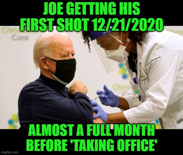 Biden vaccine | JOE GETTING HIS FIRST SHOT 12/21/2020 ALMOST A FULL MONTH BEFORE 'TAKING OFFICE' | image tagged in biden vaccine | made w/ Imgflip meme maker