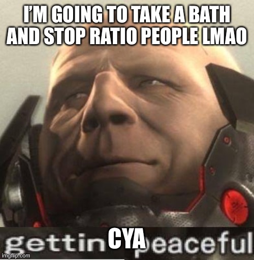 :skull: | I’M GOING TO TAKE A BATH AND STOP RATIO PEOPLE LMAO; CYA | image tagged in gettin peaceful | made w/ Imgflip meme maker