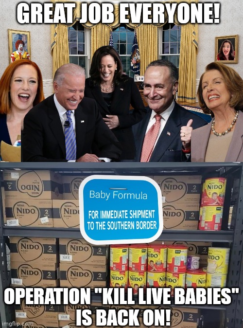 They won't stop....until some babies are dead |  GREAT JOB EVERYONE! OPERATION "KILL LIVE BABIES"
 IS BACK ON! | image tagged in political meme,joe biden,nancy pelosi,kamala harris,baby formula,abortion | made w/ Imgflip meme maker