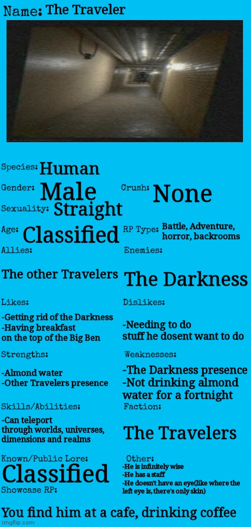 The Traveler...(pls make this a real backrooms entity) | The Traveler; Human; Male; None; Straight; Battle, Adventure, horror, backrooms; Classified; The other Travelers; The Darkness; -Getting rid of the Darkness
-Having breakfast on the top of the Big Ben; -Needing to do stuff he dosent want to do; -Almond water
-Other Travelers presence; -The Darkness presence
-Not drinking almond water for a fortnight; -Can teleport through worlds, universes, dimensions and realms; The Travelers; -He is infinitely wise
-He has a staff
-He doesn't have an eye(like where the left eye is, there's only skin); Classified; You find him at a cafe, drinking coffee | image tagged in new oc showcase for rp stream | made w/ Imgflip meme maker