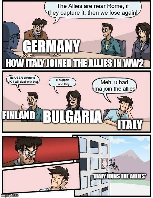 Boardroom Meeting Suggestion | The Allies are near Rome, if they capture it, then we lose again! GERMANY; HOW ITALY JOINED THE ALLIES IN WW2; Its USSR giving to UK, I will deal with that; Ill support u and Italy; Meh, u bad ima join the allies; FINLAND; BULGARIA; ITALY; *ITALY JOINS THE ALLIES* | image tagged in memes,boardroom meeting suggestion | made w/ Imgflip meme maker