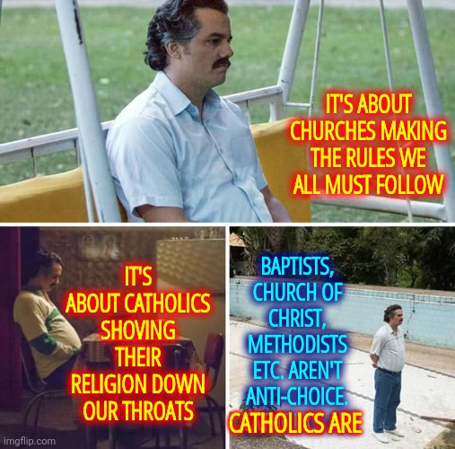 Our Supreme Court Is About To Shove Their Religion Down Everyone's Throats | IT'S ABOUT CHURCHES MAKING THE RULES WE ALL MUST FOLLOW; IT'S ABOUT CATHOLICS SHOVING THEIR RELIGION DOWN OUR THROATS; BAPTISTS, CHURCH OF CHRIST, METHODISTS ETC. AREN'T ANTI-CHOICE.  CATHOLICS ARE; CATHOLICS ARE | image tagged in memes,sad pablo escobar,womens rights,human rights,civil rights,jesus wasn't catholic | made w/ Imgflip meme maker