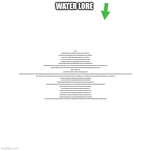 water lore (read description) | Water (chemical formula H2O) is an inorganic, transparent, tasteless, odorless, and nearly colorless chemical substance, which is the main constituent of Earth's hydrosphere and the fluids of all known living organisms (in which it acts as a solvent[1]). It is vital for all known forms of life, even though it provides neither food, energy, nor organic micronutrients. Its chemical formula, H2O, indicates that each of its molecules contains one oxygen and two hydrogen atoms, connected by covalent bonds. The hydrogen atoms are attached to the oxygen atom at an angle of 104.45°.[2] "Water" is the name of the liquid state of H2O at standard conditions for temperature and pressure.


A globule of liquid water, and the concave depression and rebound in water caused by something dropping through the water surface

A block of solid water (ice)

Clouds in Earth's atmosphere condense from gaseous water vapor.
A number of natural states of water exist. It forms precipitation in the form of rain and aerosols in the form of fog. Clouds consist of suspended droplets of water and ice, its solid state. When finely divided, crystalline ice may precipitate in the form of snow. The gaseous state of water is steam or water vapor.

Water covers about 70.9% of the Earth's surface, mostly in seas and oceans.[3] Small portions of water occur as groundwater (1.7%), in the glaciers and the ice caps of Antarctica and Greenland (1.7%), and in the air as vapor, clouds (consisting of ice and liquid water suspended in air), and precipitation (0.001%).[4][5] Water moves continually through the water cycle of evaporation, transpiration (evapotranspiration), condensation, precipitation, and runoff, usually reaching the sea.

Water plays an important role in the world economy. Approximately 70% of the freshwater used by humans goes to agriculture.[6] Fishing in salt and fresh water bodies is a major source of food for many parts of the world. Much of the long-distance trade of commodities (such as oil, natural gas, and manufactured products) is transported by boats through seas, rivers, lakes, and canals. Large quantities of water, ice, and steam are used for cooling and heating, in industry and homes. Water is an excellent solvent for a wide variety of substances both mineral and organic; as such it is widely used in industrial processes, and in cooking and washing. Water, ice and snow are also central to many sports and other forms of entertainment, such as swimming, pleasure boating, boat racing, surfing, sport fishing, diving, ice skating and skiing. WATER LORE | image tagged in water lore | made w/ Imgflip meme maker