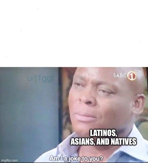 am I a joke to you | LATINOS, ASIANS, AND NATIVES | image tagged in am i a joke to you | made w/ Imgflip meme maker