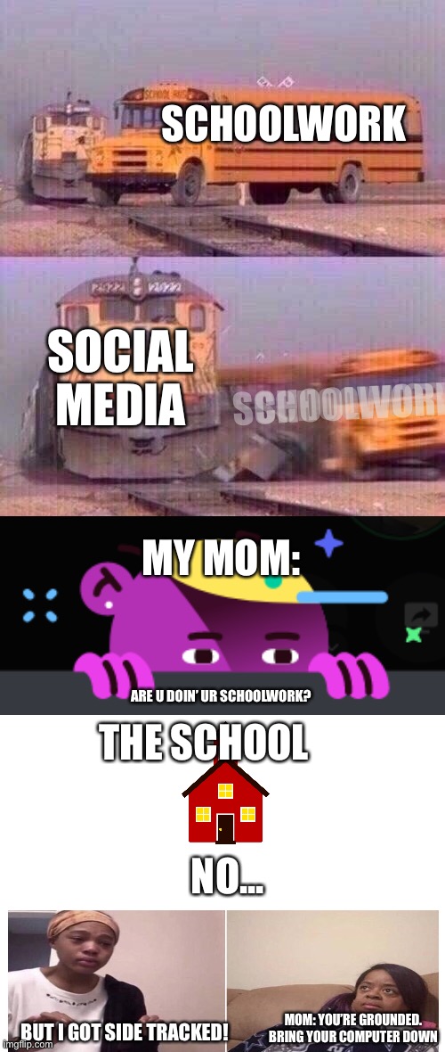 I finally made a story! | SCHOOLWORK; SOCIAL MEDIA; SCHOOLWORK; SCHOOLWORK; MY MOM:; THE SCHOOL; ARE U DOIN’ UR SCHOOLWORK? NO... MOM: YOU’RE GROUNDED. BRING YOUR COMPUTER DOWN; BUT I GOT SIDE TRACKED! | image tagged in a train hitting a school bus | made w/ Imgflip meme maker