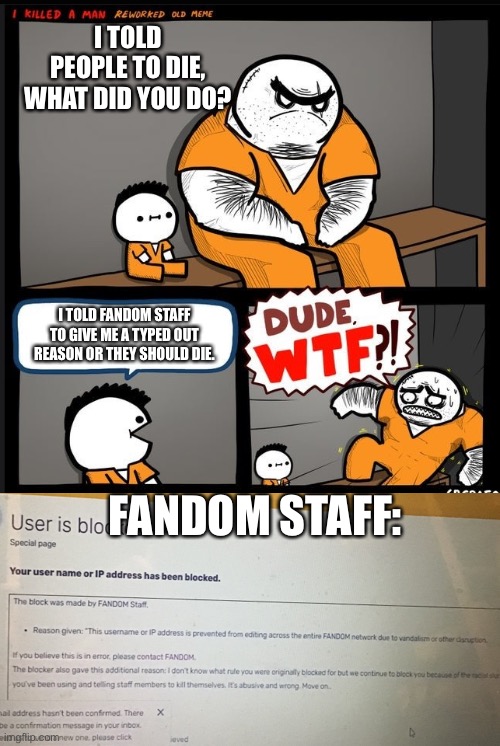 Yesterday was crazy! | I TOLD PEOPLE TO DIE, WHAT DID YOU DO? I TOLD FANDOM STAFF TO GIVE ME A TYPED OUT REASON OR THEY SHOULD DIE. FANDOM STAFF: | image tagged in srgrafo dude wtf | made w/ Imgflip meme maker