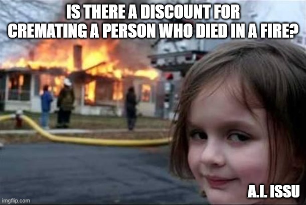 Cremation discount | IS THERE A DISCOUNT FOR CREMATING A PERSON WHO DIED IN A FIRE? A.I. ISSU | image tagged in burning house girl,dark comedies,morbid joke | made w/ Imgflip meme maker