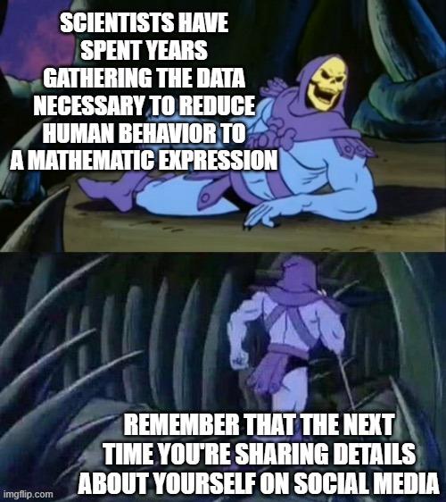 Skeletor disturbing facts | SCIENTISTS HAVE SPENT YEARS GATHERING THE DATA NECESSARY TO REDUCE HUMAN BEHAVIOR TO A MATHEMATIC EXPRESSION; REMEMBER THAT THE NEXT TIME YOU'RE SHARING DETAILS ABOUT YOURSELF ON SOCIAL MEDIA | image tagged in skeletor disturbing facts | made w/ Imgflip meme maker
