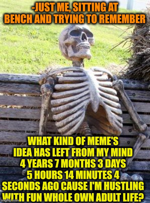 -Meme's idea could to run! | -JUST ME, SITTING AT BENCH AND TRYING TO REMEMBER; WHAT KIND OF MEME'S IDEA HAS LEFT FROM MY MIND 4 YEARS 7 MONTHS 3 DAYS 5 HOURS 14 MINUTES 4 SECONDS AGO CAUSE I'M HUSTLING WITH FUN WHOLE OWN ADULT LIFE? | image tagged in memes,waiting skeleton,memes about memeing,pepperidge farm remembers,meme ideas,left exit 12 off ramp | made w/ Imgflip meme maker