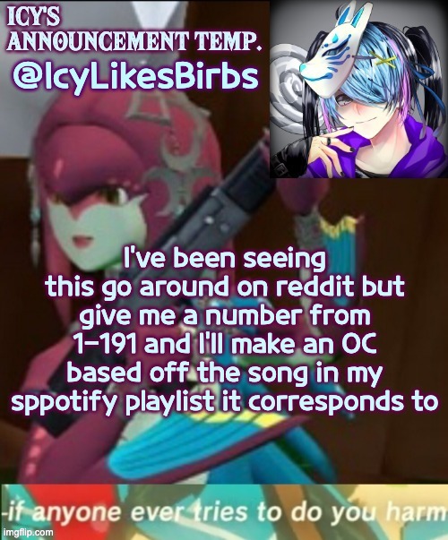 :)? | @IcyLikesBirbs; I've been seeing this go around on reddit but give me a number from 1-191 and I'll make an OC based off the song in my sppotify playlist it corresponds to | image tagged in icy's annoucement temp | made w/ Imgflip meme maker