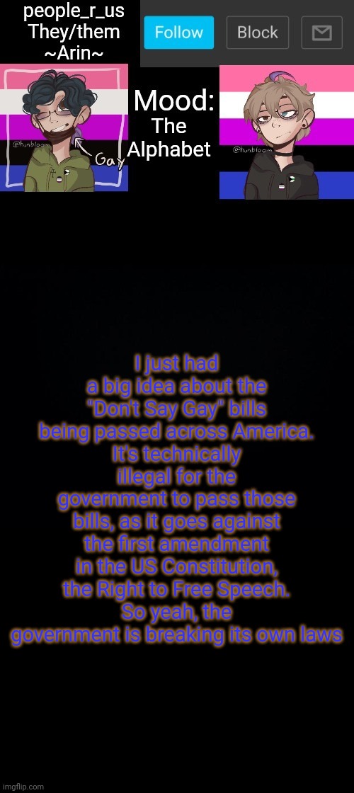 people _r_us announcement template v. 2.784 | The Alphabet; I just had a big idea about the "Don't Say Gay" bills being passed across America.
It's technically illegal for the government to pass those bills, as it goes against the first amendment in the US Constitution, the Right to Free Speech.
So yeah, the government is breaking its own laws | image tagged in people _r_us announcement template v 2 555 | made w/ Imgflip meme maker