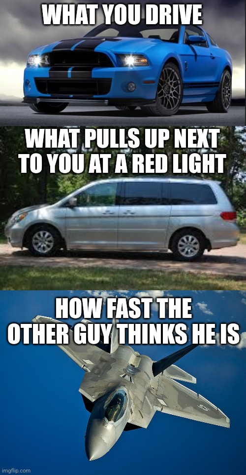 Pickup and minivan drivers...Stop embarrassing yourself at redlights. Your 20 year old, 250k mile junkers are not fast!! | WHAT YOU DRIVE; WHAT PULLS UP NEXT TO YOU AT A RED LIGHT; HOW FAST THE OTHER GUY THINKS HE IS | image tagged in mustang,minivan questions,fighter jet,race,fast and furious | made w/ Imgflip meme maker