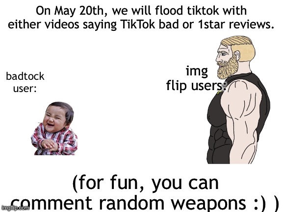Blank White Template | On May 20th, we will flood tiktok with either videos saying TikTok bad or 1star reviews. img flip users:; badtock user:; (for fun, you can comment random weapons :) ) | image tagged in blank white template | made w/ Imgflip meme maker