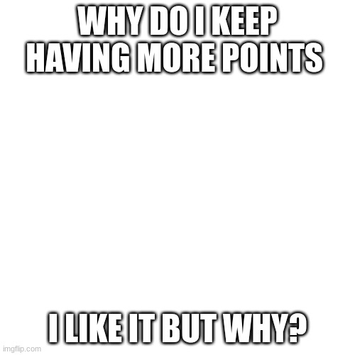 why | WHY DO I KEEP HAVING MORE POINTS; I LIKE IT BUT WHY? | image tagged in memes,blank transparent square | made w/ Imgflip meme maker