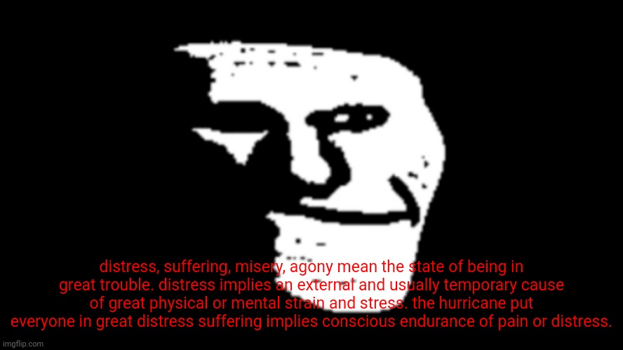 suffering | distress, suffering, misery, agony mean the state of being in great trouble. distress implies an external and usually temporary cause of great physical or mental strain and stress. the hurricane put everyone in great distress suffering implies conscious endurance of pain or distress. | image tagged in trollge | made w/ Imgflip meme maker