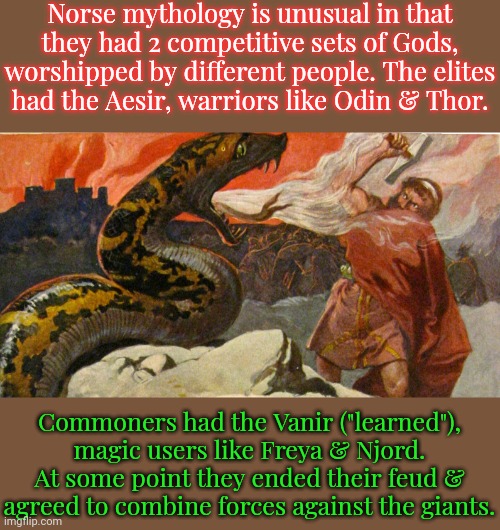 United or not, they're all destined to die in Ragnarok. | Norse mythology is unusual in that they had 2 competitive sets of Gods, worshipped by different people. The elites
had the Aesir, warriors like Odin & Thor. Commoners had the Vanir ("learned"), magic users like Freya & Njord. At some point they ended their feud & agreed to combine forces against the giants. | image tagged in thor vs jormungandr,germanic mythology,class struggle | made w/ Imgflip meme maker