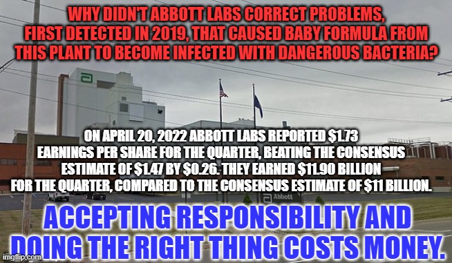 They blame contract roofers for infecting their labs. | WHY DIDN'T ABBOTT LABS CORRECT PROBLEMS, FIRST DETECTED IN 2019, THAT CAUSED BABY FORMULA FROM THIS PLANT TO BECOME INFECTED WITH DANGEROUS BACTERIA? ON APRIL 20, 2022 ABBOTT LABS REPORTED $1.73 EARNINGS PER SHARE FOR THE QUARTER, BEATING THE CONSENSUS ESTIMATE OF $1.47 BY $0.26. THEY EARNED $11.90 BILLION FOR THE QUARTER, COMPARED TO THE CONSENSUS ESTIMATE OF $11 BILLION. ACCEPTING RESPONSIBILITY AND DOING THE RIGHT THING COSTS MONEY. | image tagged in politics | made w/ Imgflip meme maker