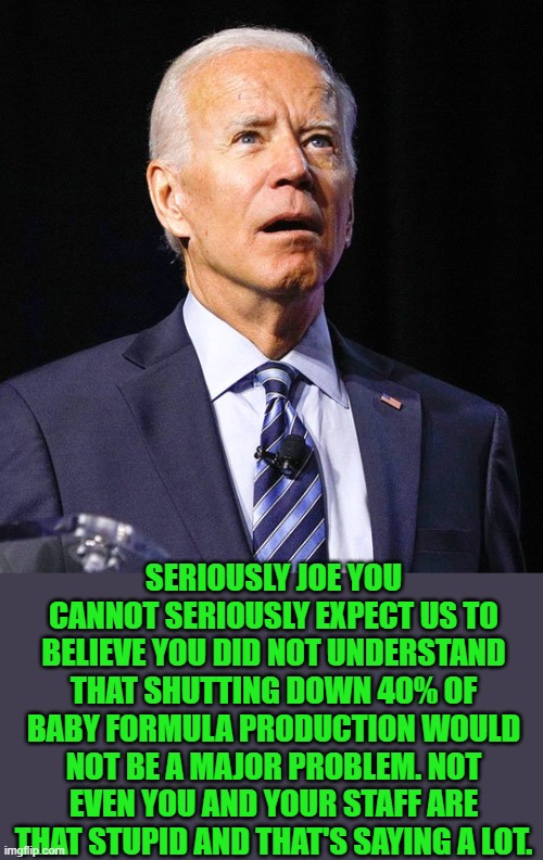 yep | SERIOUSLY JOE YOU CANNOT SERIOUSLY EXPECT US TO BELIEVE YOU DID NOT UNDERSTAND THAT SHUTTING DOWN 40% OF BABY FORMULA PRODUCTION WOULD NOT BE A MAJOR PROBLEM. NOT EVEN YOU AND YOUR STAFF ARE THAT STUPID AND THAT'S SAYING A LOT. | image tagged in joe biden | made w/ Imgflip meme maker