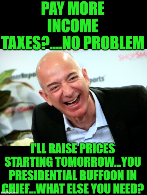 yep | PAY MORE INCOME TAXES?....NO PROBLEM; I'LL RAISE PRICES STARTING TOMORROW...YOU PRESIDENTIAL BUFFOON IN CHIEF...WHAT ELSE YOU NEED? | image tagged in jeff bezos laughing | made w/ Imgflip meme maker