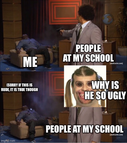 Who Killed Hannibal Meme | PEOPLE AT MY SCHOOL; ME; WHY IS HE SO UGLY; (SORRY IF THIS IS RUDE, IT IS TRUE THOUGH; PEOPLE AT MY SCHOOL | image tagged in memes,who killed hannibal | made w/ Imgflip meme maker