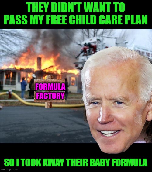 Ya' get what ya' deserve! | THEY DIDN'T WANT TO PASS MY FREE CHILD CARE PLAN; FORMULA
FACTORY; SO I TOOK AWAY THEIR BABY FORMULA | image tagged in disaster girl,biden,baby formula,consumer products shortages,inflation | made w/ Imgflip meme maker